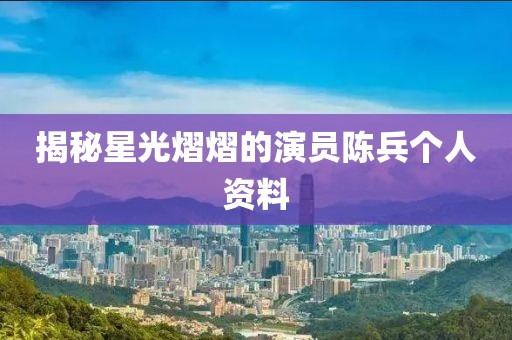 揭秘星光熠熠的演員陳兵個人資料
