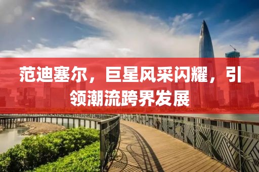 范迪塞爾，巨星風(fēng)采閃耀，引領(lǐng)潮流跨界發(fā)展