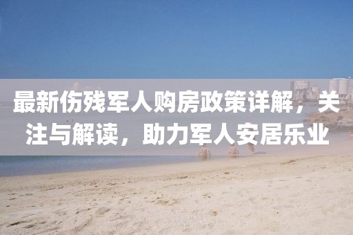 最新傷殘軍人購(gòu)房政策詳解，關(guān)注與解讀，助力軍人安居樂(lè)業(yè)