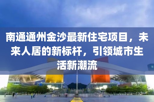 南通通州金沙最新住宅項目，未來人居的新標桿，引領城市生活新潮流