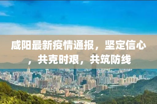 咸陽最新疫情通報，堅定信心，共克時艱，共筑防線
