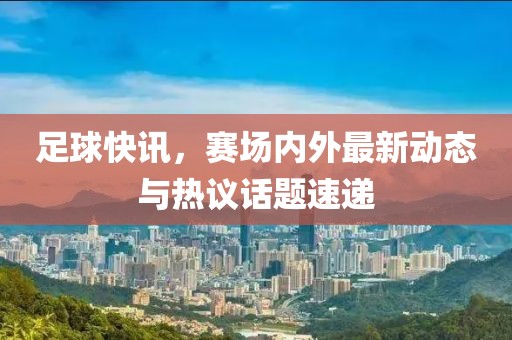 足球快訊，賽場內(nèi)外最新動(dòng)態(tài)與熱議話題速遞