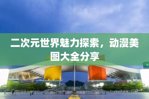二次元世界魅力探索，動漫美圖大全分享