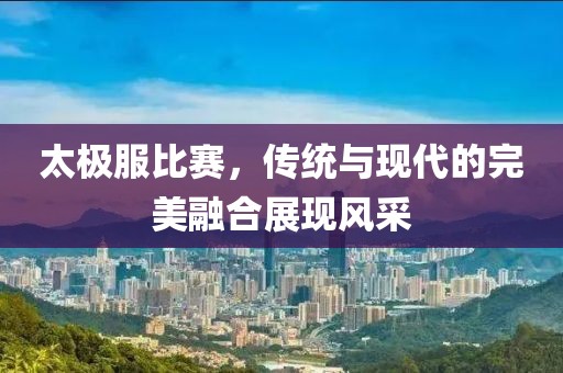 太極服比賽，傳統(tǒng)與現(xiàn)代的完美融合展現(xiàn)風(fēng)采