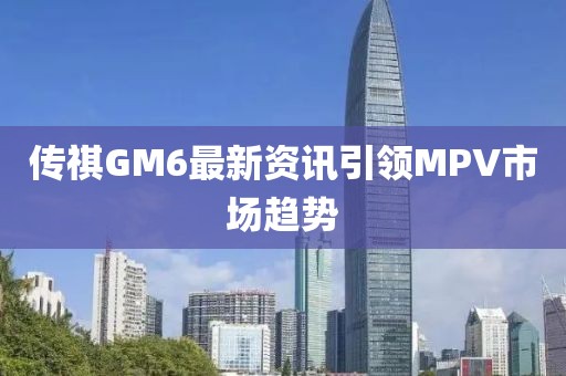 傳祺GM6最新資訊引領MPV市場趨勢