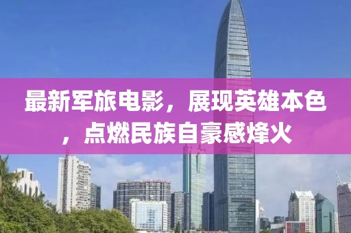 最新軍旅電影，展現(xiàn)英雄本色，點(diǎn)燃民族自豪感烽火