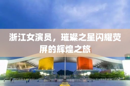 浙江女演員，璀璨之星閃耀熒屏的輝煌之旅