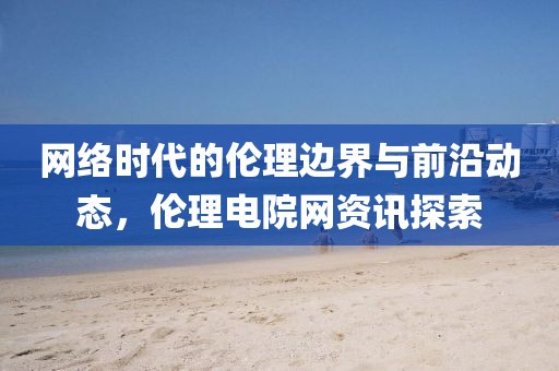 網(wǎng)絡(luò)時(shí)代的倫理邊界與前沿動(dòng)態(tài)，倫理電院網(wǎng)資訊探索