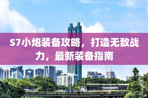 S7小炮裝備攻略，打造無敵戰(zhàn)力，最新裝備指南