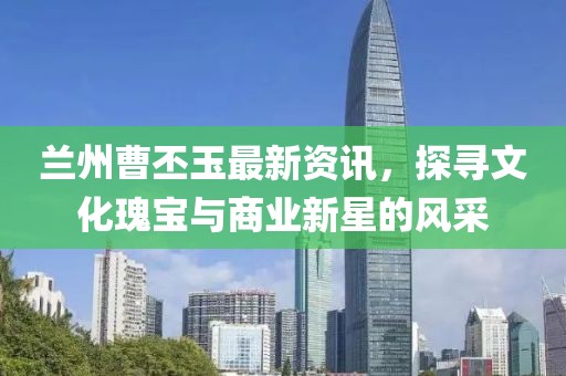蘭州曹丕玉最新資訊，探尋文化瑰寶與商業(yè)新星的風(fēng)采