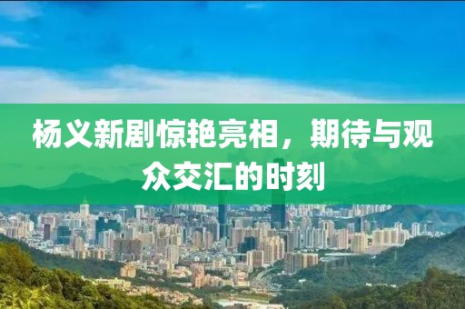 楊義新劇驚艷亮相，期待與觀眾交匯的時刻