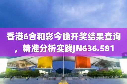 香港6合和彩今晚開(kāi)獎(jiǎng)結(jié)果查詢，精準(zhǔn)分析實(shí)踐JN636.581