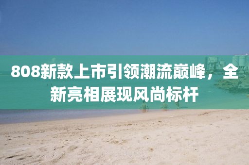 808新款上市引領(lǐng)潮流巔峰，全新亮相展現(xiàn)風(fēng)尚標桿
