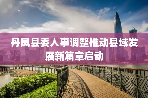 丹鳳縣委人事調(diào)整推動縣域發(fā)展新篇章啟動