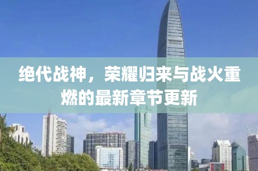 絕代戰(zhàn)神，榮耀歸來與戰(zhàn)火重燃的最新章節(jié)更新