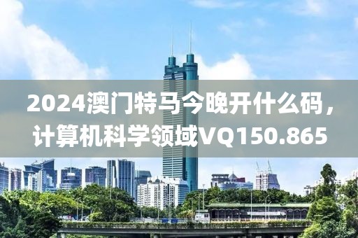 2024澳門特馬今晚開什么碼，計算機科學(xué)領(lǐng)域VQ150.865