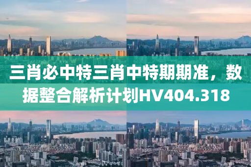 三肖必中特三肖中特期期準(zhǔn)，數(shù)據(jù)整合解析計劃HV404.318