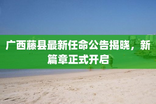 廣西藤縣最新任命公告揭曉，新篇章正式開啟
