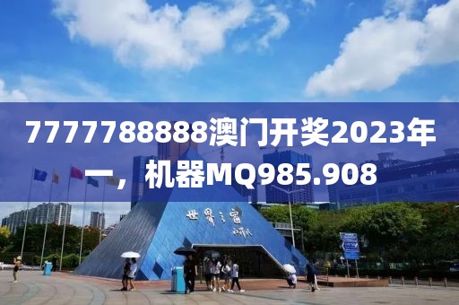 7777788888澳門開獎2023年一，機器MQ985.908