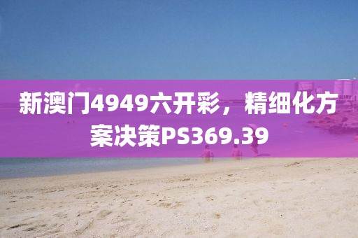 新澳門4949六開彩，精細(xì)化方案決策PS369.39