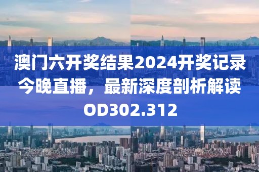 澳門六開獎結(jié)果2024開獎記錄今晚直播，最新深度剖析解讀OD302.312