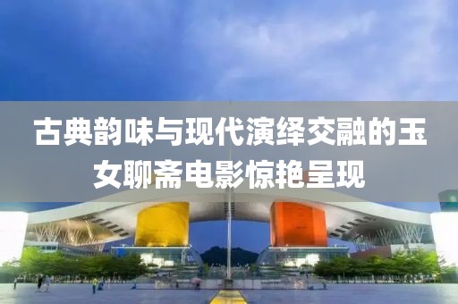 古典韻味與現(xiàn)代演繹交融的玉女聊齋電影驚艷呈現(xiàn)
