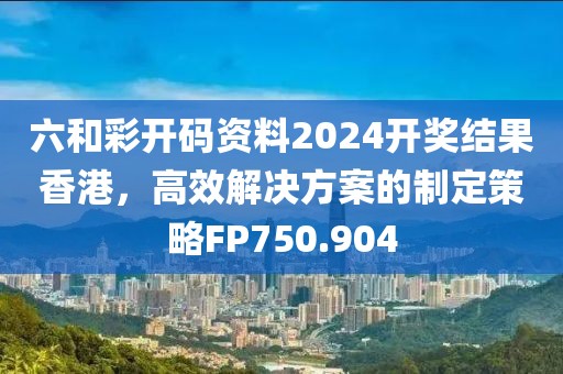 六和彩開碼資料2024開獎(jiǎng)結(jié)果香港，高效解決方案的制定策略FP750.904