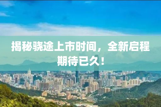 揭秘驍途上市時(shí)間，全新啟程期待已久！