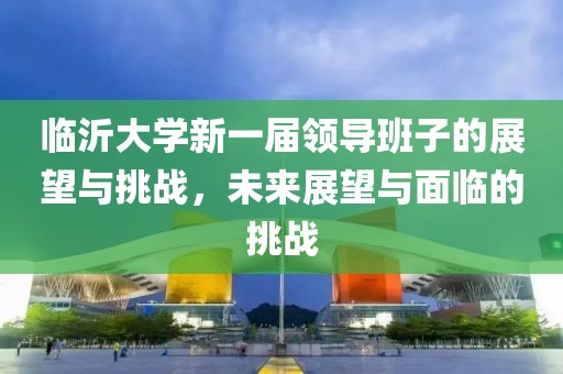 臨沂大學(xué)新一屆領(lǐng)導(dǎo)班子的展望與挑戰(zhàn)，未來展望與面臨的挑戰(zhàn)