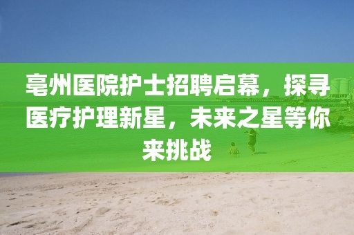 亳州醫(yī)院護(hù)士招聘啟幕，探尋醫(yī)療護(hù)理新星，未來(lái)之星等你來(lái)挑戰(zhàn)