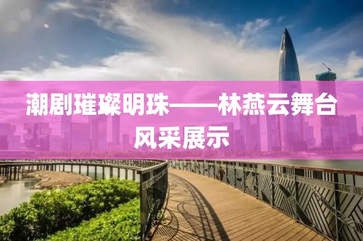 潮劇璀璨明珠——林燕云舞臺風(fēng)采展示