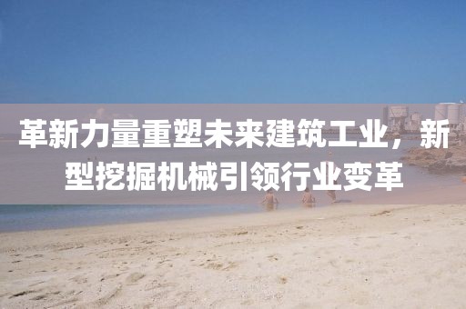 革新力量重塑未來建筑工業(yè)，新型挖掘機械引領行業(yè)變革