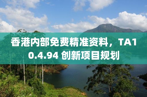 香港內(nèi)部免費(fèi)精準(zhǔn)資料，TA10.4.94 創(chuàng)新項(xiàng)目規(guī)劃