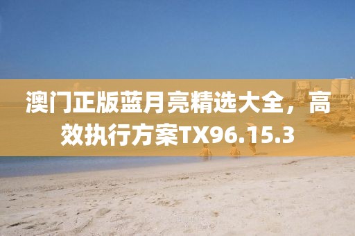 澳門正版藍月亮精選大全，高效執(zhí)行方案TX96.15.3