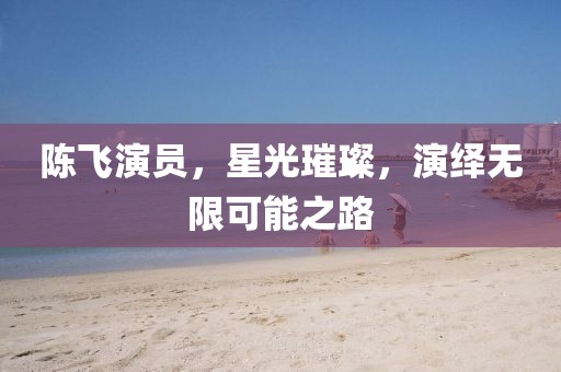 陳飛演員，星光璀璨，演繹無限可能之路