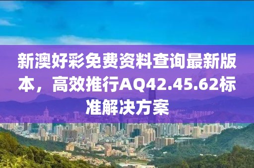 新澳好彩免費資料查詢最新版本，高效推行AQ42.45.62標(biāo)準解決方案