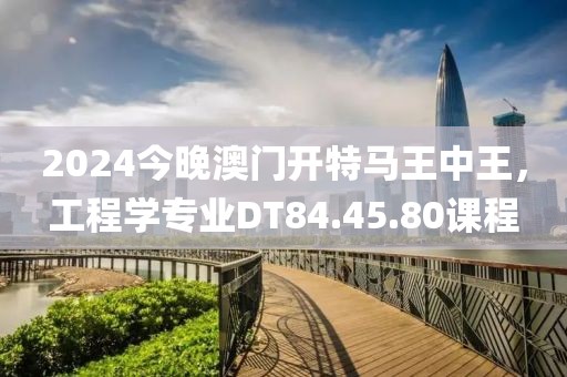 2024今晚澳門(mén)開(kāi)特馬王中王，工程學(xué)專(zhuān)業(yè)DT84.45.80課程