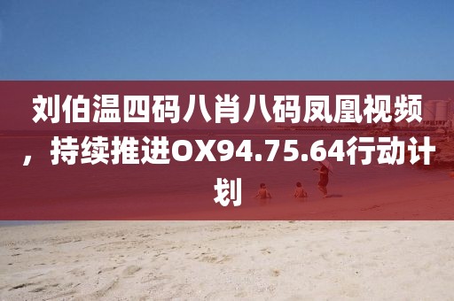 劉伯溫四碼八肖八碼鳳凰視頻，持續(xù)推進(jìn)OX94.75.64行動(dòng)計(jì)劃