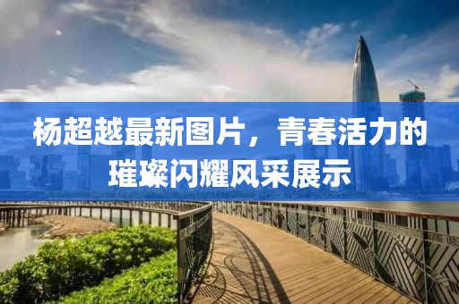 楊超越最新圖片，青春活力的璀璨閃耀風(fēng)采展示