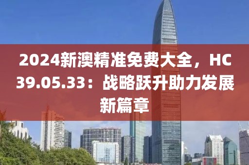 2024新澳精準(zhǔn)免費(fèi)大全，HC39.05.33：戰(zhàn)略躍升助力發(fā)展新篇章