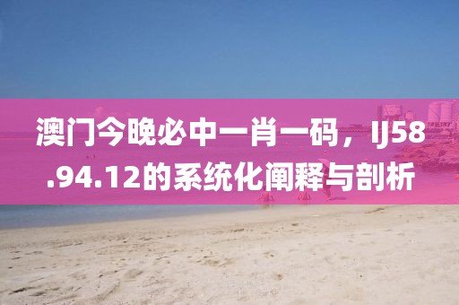 澳門今晚必中一肖一碼，IJ58.94.12的系統(tǒng)化闡釋與剖析