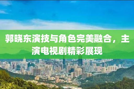 郭曉東演技與角色完美融合，主演電視劇精彩展現(xiàn)