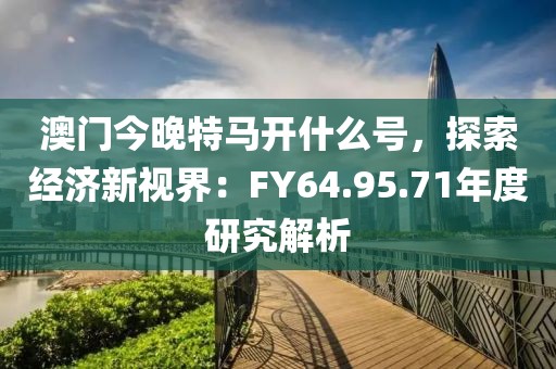 澳門今晚特馬開什么號(hào)，探索經(jīng)濟(jì)新視界：FY64.95.71年度研究解析