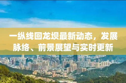 一縱線回龍壩最新動態(tài)，發(fā)展脈絡(luò)、前景展望與實時更新