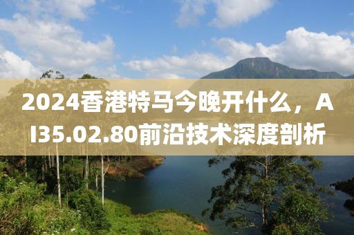 2024香港特馬今晚開什么，AI35.02.80前沿技術(shù)深度剖析