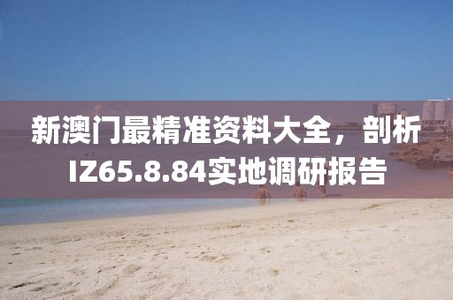 新澳門最精準(zhǔn)資料大全，剖析IZ65.8.84實(shí)地調(diào)研報(bào)告