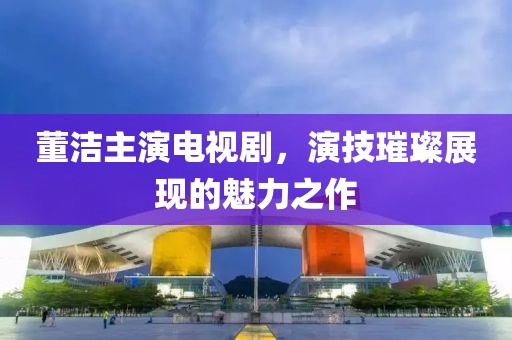 董潔主演電視劇，演技璀璨展現(xiàn)的魅力之作