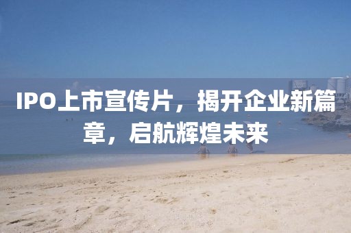 IPO上市宣傳片，揭開企業(yè)新篇章，啟航輝煌未來