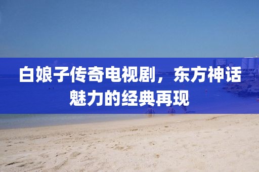 白娘子傳奇電視劇，東方神話魅力的經(jīng)典再現(xiàn)