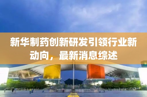 新華制藥創(chuàng)新研發(fā)引領(lǐng)行業(yè)新動(dòng)向，最新消息綜述